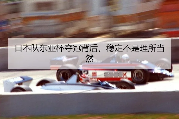 日本队东亚杯夺冠背后，稳定不是理所当然